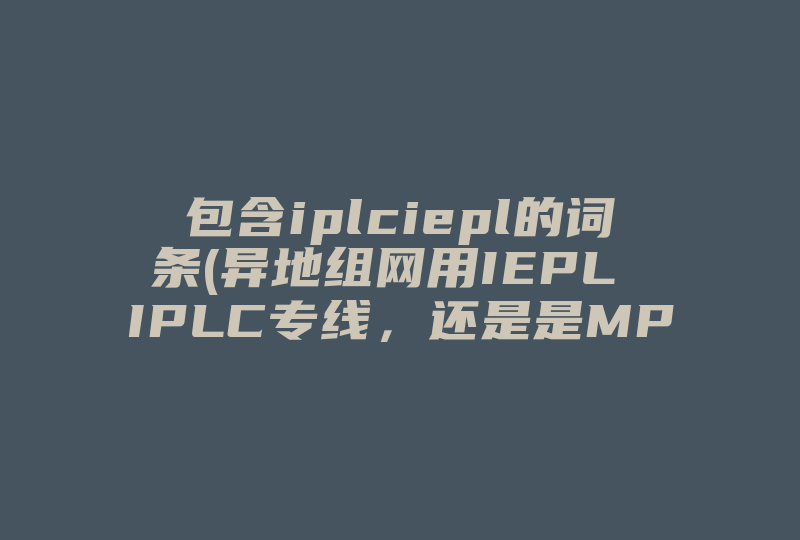 包含iplciepl的词条(异地组网用IEPL IPLC专线，还是是MPLS SD WAN专线 )-国际网络专线
