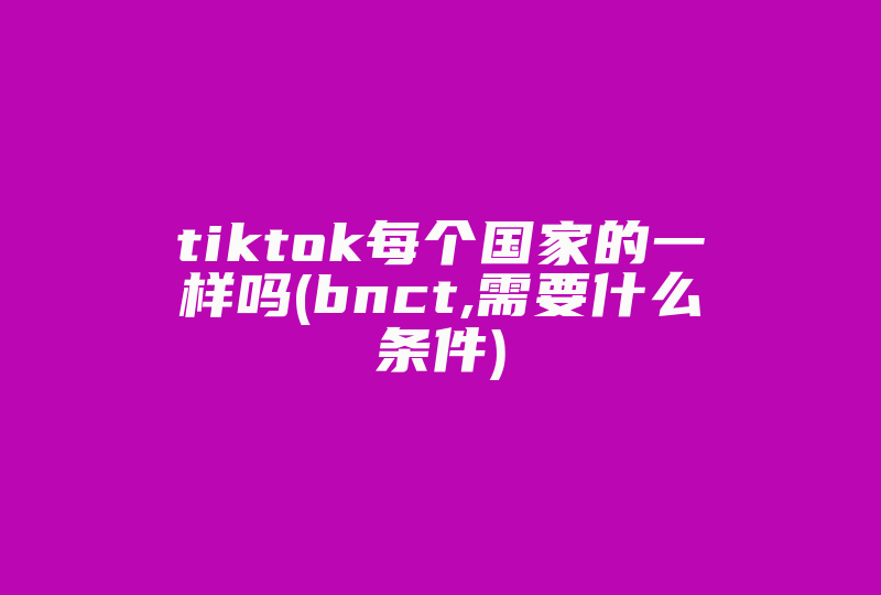 tiktok每个国家的一样吗(bnct,需要什么条件)-国际网络专线