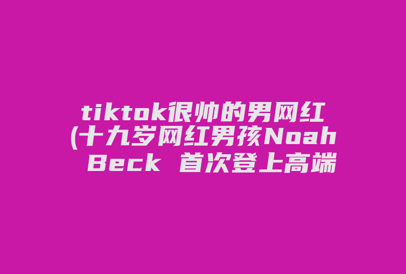 tiktok很帅的男网红(十九岁网红男孩Noah Beck 首次登上高端时尚杂志封面)-国际网络专线