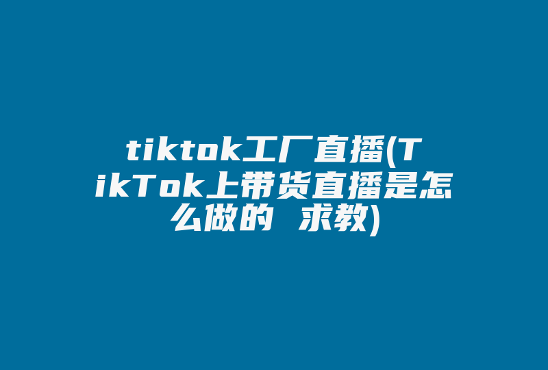 tiktok工厂直播(TikTok上带货直播是怎么做的 求教)-国际网络专线