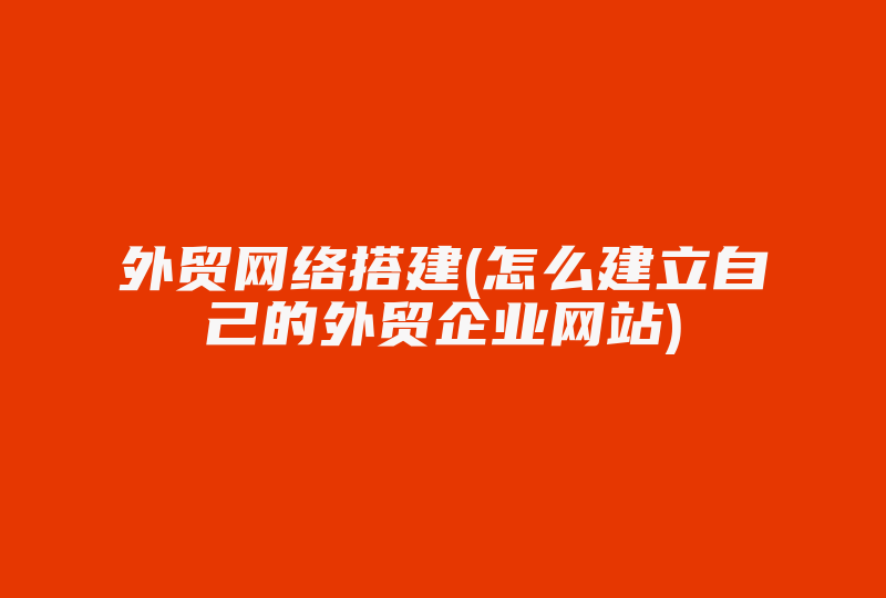 外贸网络搭建(怎么建立自己的外贸企业网站)-国际网络专线