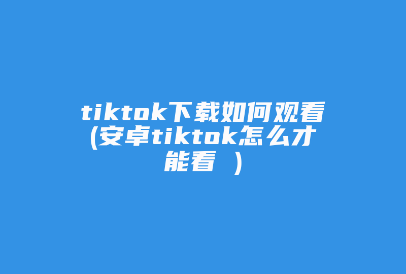 tiktok下载如何观看(安卓tiktok怎么才能看 )-国际网络专线