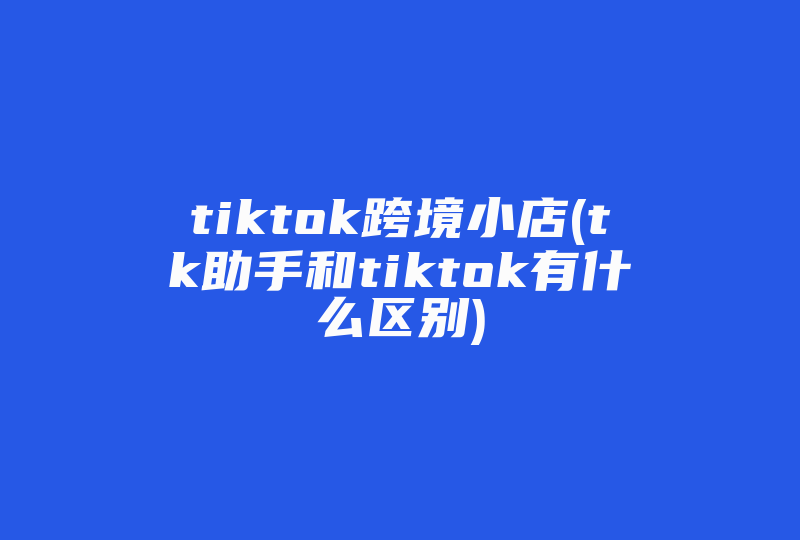 tiktok跨境小店(tk助手和tiktok有什么区别)-国际网络专线