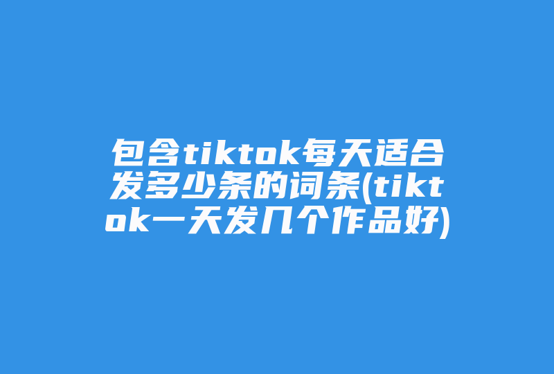 包含tiktok每天适合发多少条的词条(tiktok一天发几个作品好)-国际网络专线