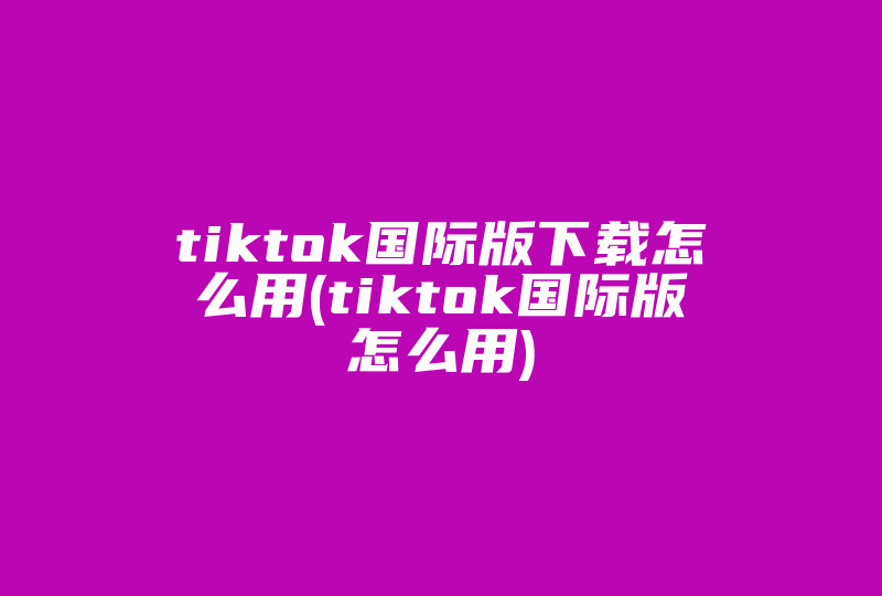 tiktok国际版下载怎么用(tiktok国际版怎么用)-国际网络专线