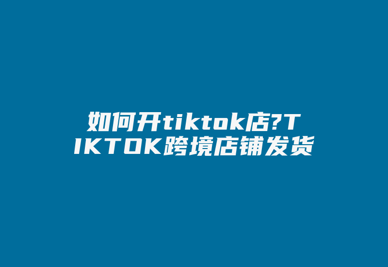 如何开tiktok店?TIKTOK跨境店铺发货-国际网络专线