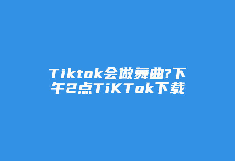 Tiktok会做舞曲?下午2点TiKTok下载-国际网络专线