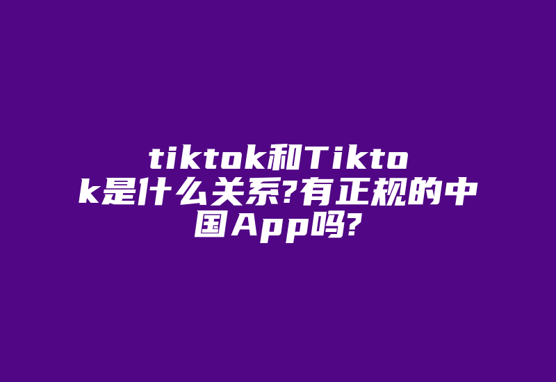 tiktok和Tiktok是什么关系?有正规的中国App吗?-国际网络专线