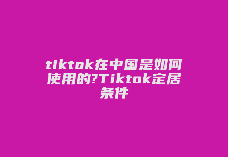 tiktok在中国是如何使用的?Tiktok定居条件-国际网络专线