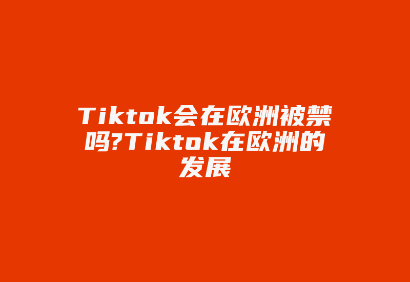 Tiktok会在欧洲被禁吗?Tiktok在欧洲的发展-国际网络专线