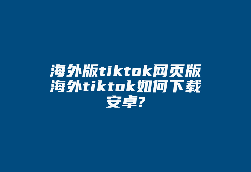 海外版tiktok网页版海外tiktok如何下载安卓?-国际网络专线