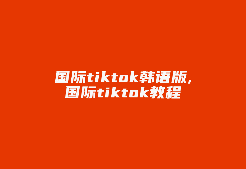 国际tiktok韩语版,国际tiktok教程-国际网络专线