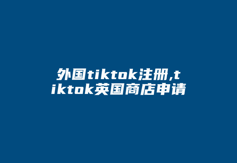 外国tiktok注册,tiktok英国商店申请-国际网络专线