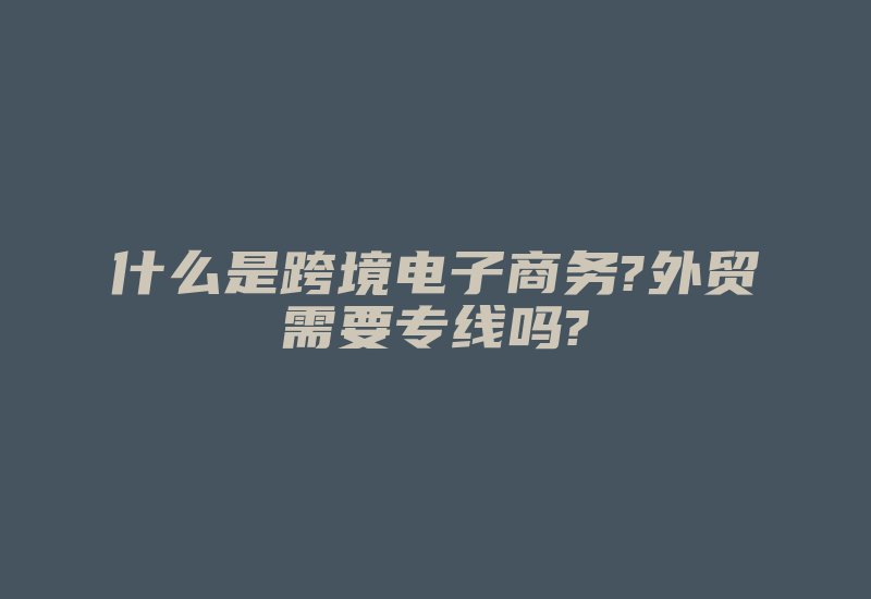 什么是跨境电子商务?外贸需要专线吗?-国际网络专线