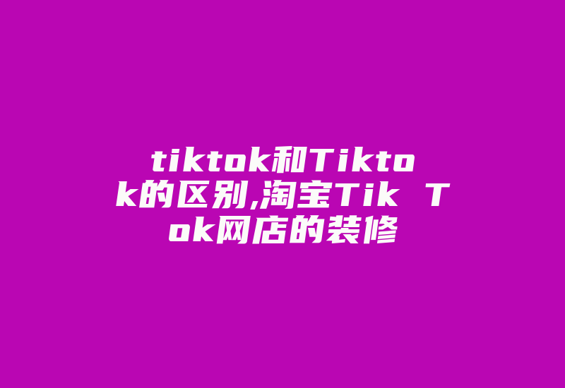 tiktok和Tiktok的区别,淘宝Tik Tok网店的装修-国际网络专线