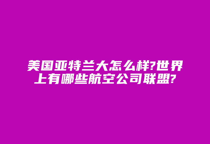 美国亚特兰大怎么样?世界上有哪些航空公司联盟?-国际网络专线