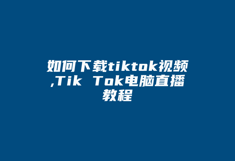 如何下载tiktok视频,Tik Tok电脑直播教程-国际网络专线