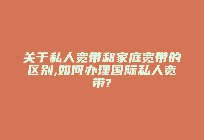 关于私人宽带和家庭宽带的区别,如何办理国际私人宽带?-国际网络专线