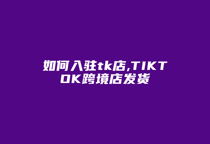 如何入驻tk店,TIKTOK跨境店发货-国际网络专线