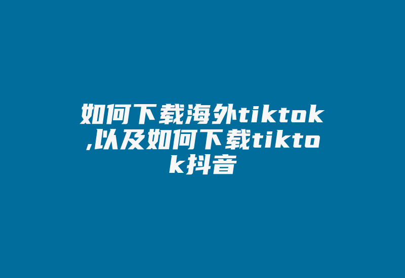 如何下载海外tiktok,以及如何下载tiktok抖音-国际网络专线