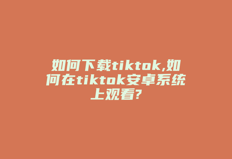 如何下载tiktok,如何在tiktok安卓系统上观看?-国际网络专线