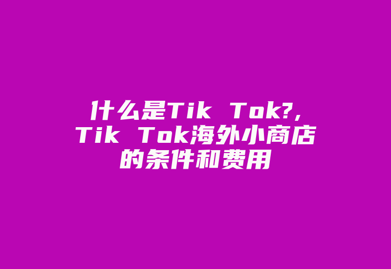 什么是Tik Tok?,Tik Tok海外小商店的条件和费用-国际网络专线