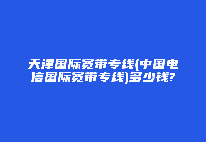 天津国际宽带专线(中国电信国际宽带专线)多少钱?-国际网络专线