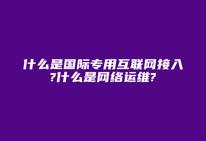 什么是国际专用互联网接入?什么是网络运维?-国际网络专线