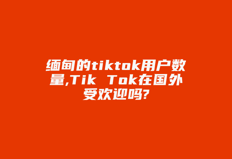 缅甸的tiktok用户数量,Tik Tok在国外受欢迎吗?-国际网络专线