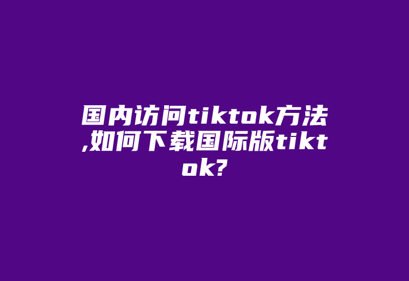 国内访问tiktok方法,如何下载国际版tiktok?-国际网络专线