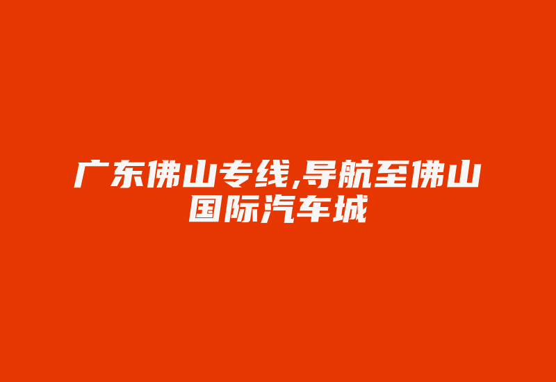 广东佛山专线,导航至佛山国际汽车城-国际网络专线