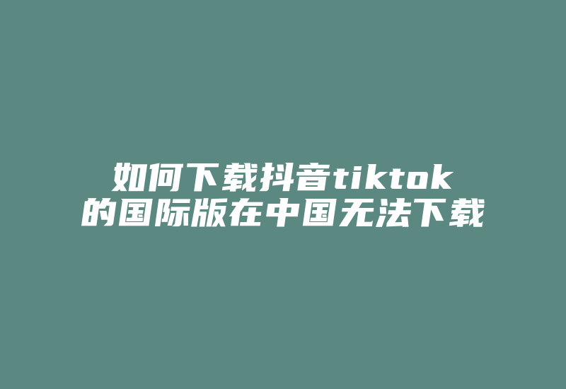 如何下载抖音tiktok的国际版在中国无法下载-国际网络专线