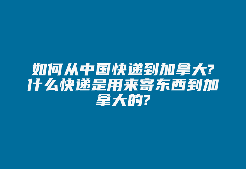 如何从中国快递到加拿大?什么快递是用来寄东西到加拿大的?-国际网络专线