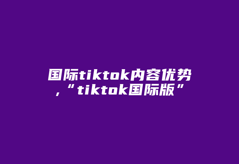 国际tiktok内容优势,“tiktok国际版”-国际网络专线