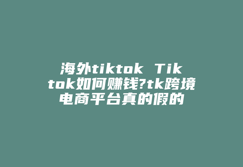 海外tiktok Tiktok如何赚钱?tk跨境电商平台真的假的-国际网络专线