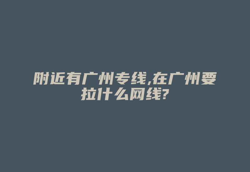 附近有广州专线,在广州要拉什么网线?-国际网络专线