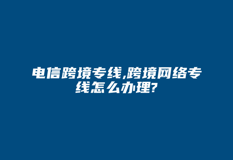 电信跨境专线,跨境网络专线怎么办理?-国际网络专线