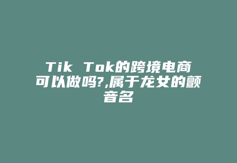 Tik Tok的跨境电商可以做吗?,属于龙女的颤音名-国际网络专线