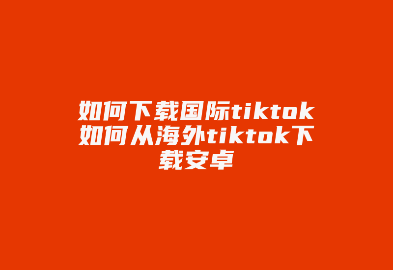 如何下载国际tiktok如何从海外tiktok下载安卓-国际网络专线