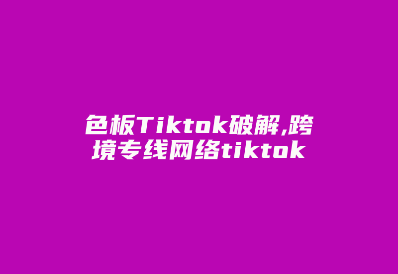 色板Tiktok破解,跨境专线网络tiktok-国际网络专线