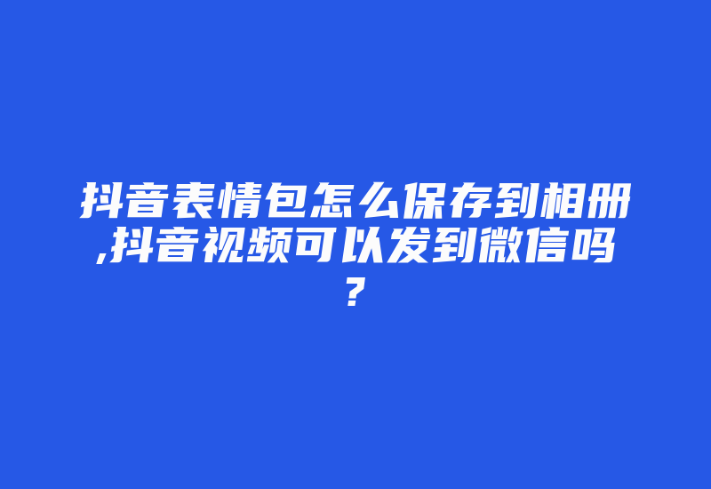 抖音表情包怎么保存到相册,抖音视频可以发到微信吗?-国际网络专线