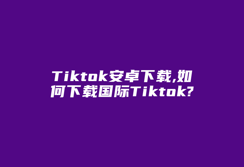 Tiktok安卓下载,如何下载国际Tiktok?-国际网络专线