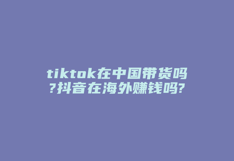 tiktok在中国带货吗?抖音在海外赚钱吗?-国际网络专线