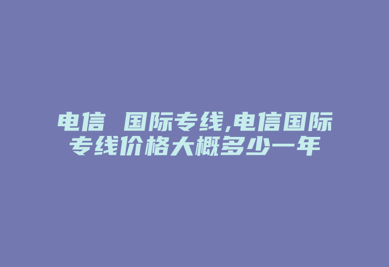 电信 国际专线,电信国际专线价格大概多少一年-国际网络专线