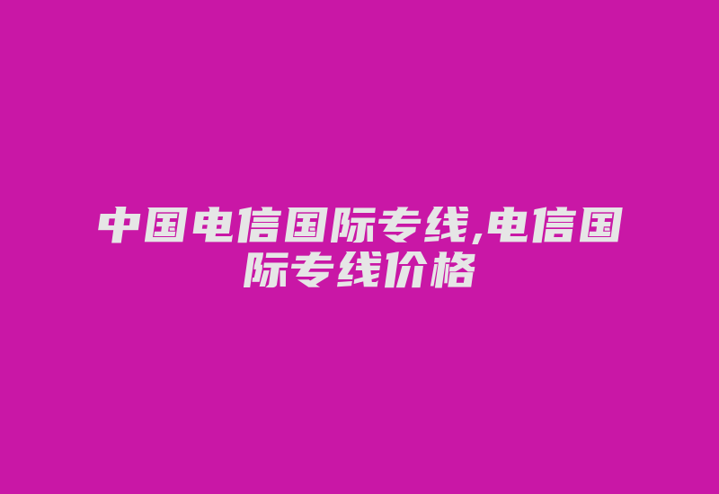 中国电信国际专线,电信国际专线价格-国际网络专线