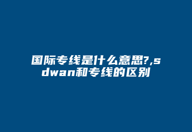 国际专线是什么意思?,sdwan和专线的区别-国际网络专线