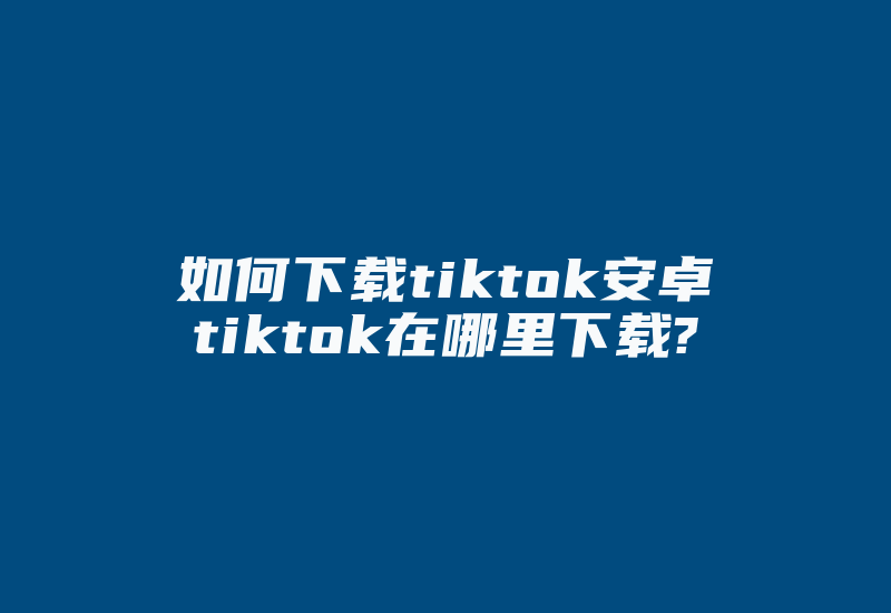 如何下载tiktok安卓tiktok在哪里下载?-国际网络专线