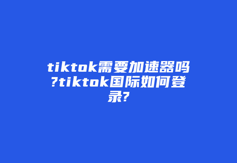 tiktok需要加速器吗?tiktok国际如何登录?-国际网络专线