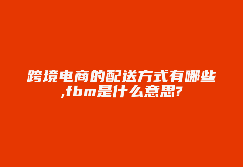 跨境电商的配送方式有哪些,fbm是什么意思?-国际网络专线