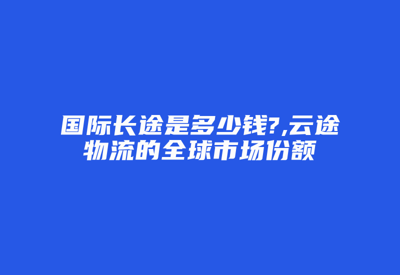 国际长途是多少钱?,云途物流的全球市场份额-国际网络专线